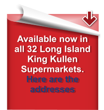 Available now in all 32 Long Island King Kullen Supermarkets. Here are the addresses